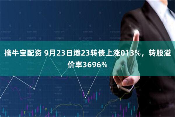 擒牛宝配资 9月23日燃23转债上涨013%，转股溢价率3696%