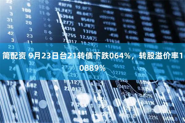 简配资 9月23日台21转债下跌064%，转股溢价率10889%