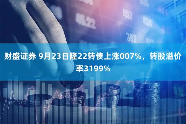 财盛证券 9月23日隆22转债上涨007%，转股溢价率3199%