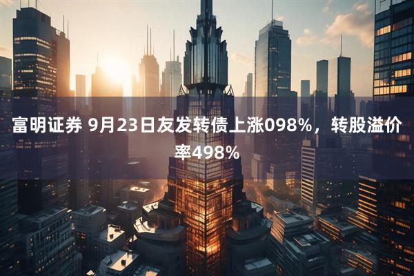 富明证券 9月23日友发转债上涨098%，转股溢价率498%