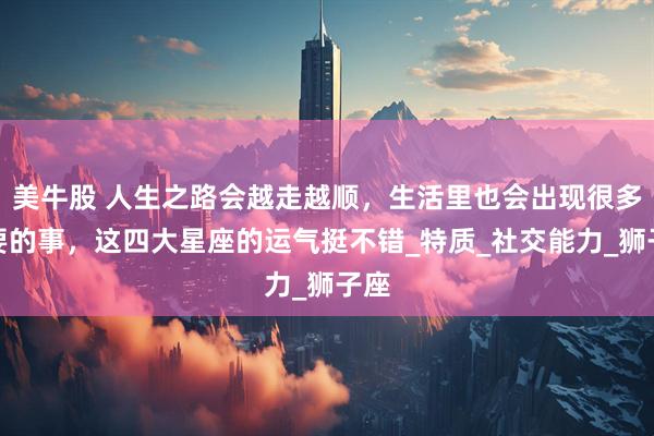 美牛股 人生之路会越走越顺，生活里也会出现很多重要的事，这四大星座的运气挺不错_特质_社交能力_狮子座