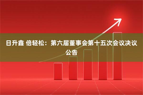 日升鑫 倍轻松：第六届董事会第十五次会议决议公告