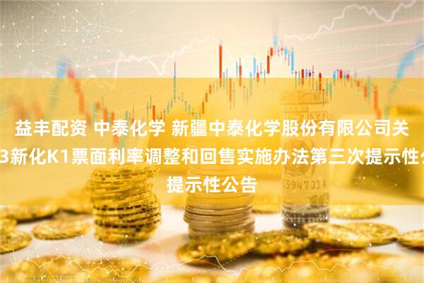 益丰配资 中泰化学 新疆中泰化学股份有限公司关于23新化K1票面利率调整和回售实施办法第三次提示性公告