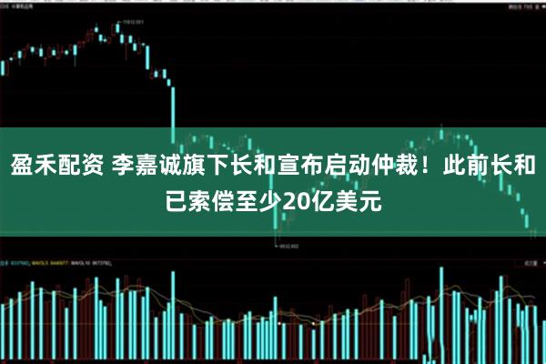 盈禾配资 李嘉诚旗下长和宣布启动仲裁!此前长和已索偿至少20亿美元