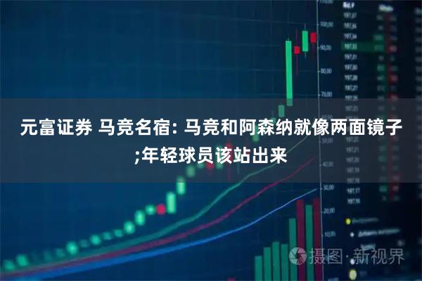 元富证券 马竞名宿: 马竞和阿森纳就像两面镜子;年轻球员该站出来