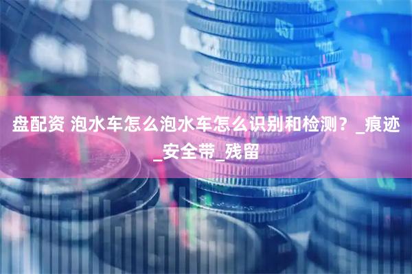 盘配资 泡水车怎么泡水车怎么识别和检测?_痕迹_安全带_残留