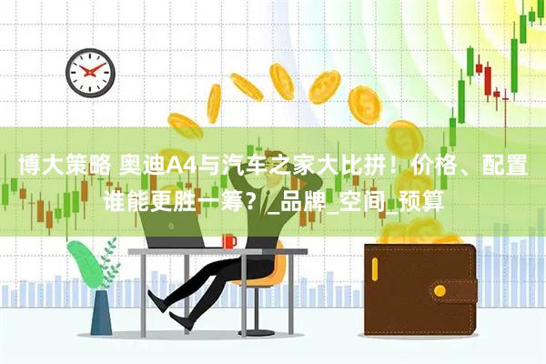 博大策略 奥迪A4与汽车之家大比拼!价格、配置谁能更胜一筹?_品牌_空间_预算