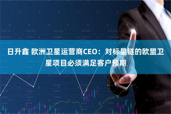 日升鑫 欧洲卫星运营商CEO:对标星链的欧盟卫星项目必须满足客户预期