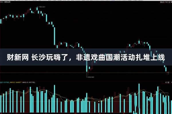 财新网 长沙玩嗨了，非遗戏曲国潮活动扎堆上线