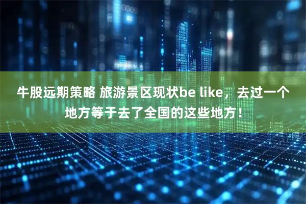牛股远期策略 旅游景区现状be like，去过一个地方等于去了全国的这些地方！