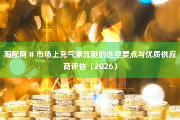 淘配网 # 市场上充气漂流艇的选型要点与优质供应商评估（2026）