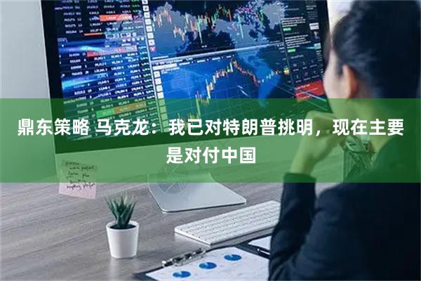 鼎东策略 马克龙：我已对特朗普挑明，现在主要是对付中国