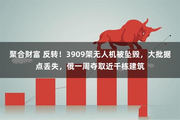 聚合财富 反转！3909架无人机被坠毁，大批据点丢失，俄一周夺取近千栋建筑